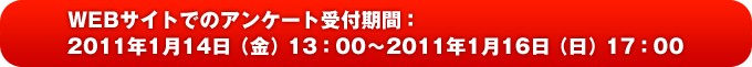 WEBサイトでのアンケート受付期間：2011年1月14日（金）13：00〜2011年1月16日（日）17：00